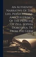 An Authentic Narrative Of The Life, Persecutions, And Sufferings Of The Princess Of Zell, Sophia Dorothea. Tr. From The Germ