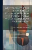 A Catalogue Of The Lyon & Healy Collection Of Rare Old Violins, Violas, Violoncellos, Bows Of Rare Makes