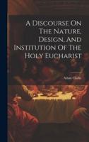 A Discourse On The Nature, Design, And Institution Of The Holy Eucharist