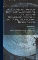 A Compendious Tract On The Theory And Solution Of Cubic And Biquadratic Equations, And Of Equations Of The Higher Orders