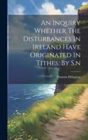 An Inquiry Whether The Disturbances In Ireland Have Originated In Tithes. By S.n