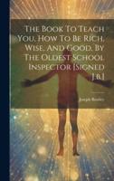 The Book To Teach You, How To Be Rich, Wise, And Good, By The Oldest School Inspector [Signed J.b.]