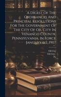 A Digest Of The Ordinances And Principal Resolutions For The Government Of The City Of Oil City In Venango County, Pennsylvania, In Force January 1St, 1907