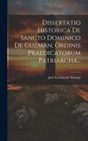 Dissertatio Historica De Sancto Dominico De Guzman, Ordinis Praedicatorum Patriarcha...