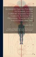 Alexandri Pascoli Perusini ... De Homine, Sive De Corpore Humano Vitam Habente, Ratione Tum Prosperae, Tum Afflictae Valetudinis Libri Tres