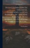 De La Célébration Du Dimanche, Considérée Sous Les Rapports De L'hygiène Publique, De La Morale, Des Relations De Famille Et De Cité...