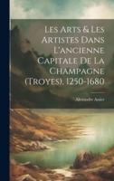 Les Arts & Les Artistes Dans L'ancienne Capitale De La Champagne (Troyes), 1250-1680