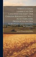 Versuch Eines Lehrbuchs Der Landwirthschaft Der Ganzen Bekannten Welt in So Fern Ihre Produkten in Den Europäischen Handel Kommen.