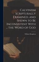 Calvinism Scripturally Examined, and Shewn to Be Inconsistent With ... The Word of God