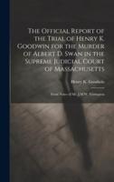 The Official Report of the Trial of Henry K. Goodwin for the Murder of Albert D. Swan in the Supreme Judicial Court of Massachusetts