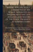 Report [Of] the Select Committee of the Senate Appointed to Inquire Into the Late Invasion and Seizure of the Public Property at Harper's Ferry