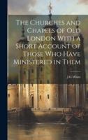 The Churches and Chapels of Old London With a Short Account of Those Who Have Ministered in Them