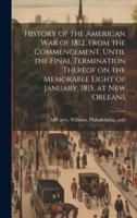 History of the American War of 1812, From the Commencement, Until the Final Termination Thereof on the Memorable Eight of January, 1815, at New Orleans