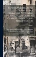 Report and Hearings of the Select Committee Appointed to Investigate Certain Charges Under House Resolution 543; Volume 1