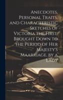Anecdotes, Personal Traits, and Characteristic Sketches of Victoria the First, Brought Down to the Period of Her Majesty's Maarriage. By a Lady