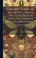 Gli Insetti Nocivi Ai Nostri Orti, Campi, Frutteti E Boschi, Loro Vita Danni E Modi Per Prevenirli, Volumes 1-2