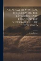 A Manual of Mystical Theology, or, The Extraordinary Graces of the Supernatural Life Explained