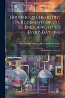 Household Chemistry; or, Rudiments of the Science Applied to Every-Day Life