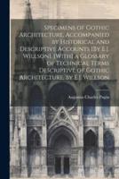 Specimens of Gothic Architecture, Accompanied by Historical and Descriptive Accounts [By E.J. Willson]. [With] a Glossary of Technical Terms Descriptive of Gothic Architecture, by E.J. Willson