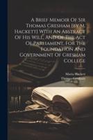 A Brief Memoir Of Sir Thomas Gresham [By M. Hackett] With An Abstract Of His Will, And Of The Act Of Parliament, For The Foundation And Government Of Gresham College