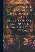 Angelic Revelations Concerning the Origin, Ultimation, and Destiny of the Human Spirit [By W. Oxley]