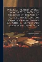 Original Treatises Dating From the Xiith to Xviiith Centuries On the Arts of Painting in Oil ... And On Glass, of Gilding, Dyeing [&C.] With Tr., Prefaces and Notes by Mrs. Merrifield