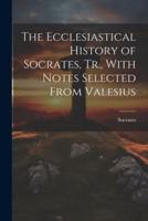The Ecclesiastical History of Socrates, Tr., With Notes Selected From Valesius