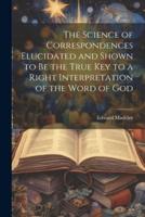 The Science of Correspondences Elucidated and Shown to Be the True Key to a Right Interpretation of the Word of God