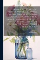 Advanced Studies of Flower Painting in Water Colors, Reproduced From Original Drawings by A. Hanbury and Other Artists. With Full Directions for Copying the Examples [&C.] by B. Hanbury