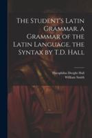 The Student's Latin Grammar. A Grammar of the Latin Language. The Syntax by T.D. Hall