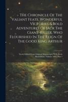 The Chronicle Of The Valiant Feats, Wonderful Victories & Bold Adventures Of Jack The Giant-Killer, Who Flourished In The Reign Of The Good King Arthur