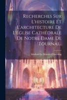 Recherches Sur L'histoire Et L'architecture De L'église Cathédrale De Notre Dame De Tournai...