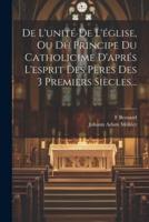 De L'unité De L'église, Ou Du Principe Du Catholicime D'aprés L'esprit Des Pères Des 3 Premiers Siècles...