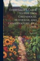 Every Lady's Guide to Her Own Greenhouse, Hothouse, and Conservatory, by a Lady