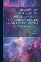 Mémoire Sur L'origine Des Constellations Et Sur L'explication De La Fable Par Le Moyen De L'astronomie...