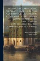 The Moderate Monarchy, Or Principles of the British Constitution, Described in a Narrative of the Life and Maxims of Alfred the Great and His Counsellors. From the German of Albert V. Haller