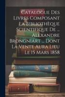 Catalogue Des Livres Composant La Bibliothèque Scientifique De ... Alexandre Brongniart ... Dont La Vente Aura Lieu Le 15 Mars 1858