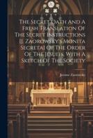 The Secret Oath And A Fresh Translation Of The Secret Instructions [J. Zaorowsky's Monita Secreta] Of The Order Of The Jesuits, With A Sketch Of The Society