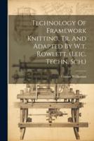 Technology Of Framework Knitting, Tr. And Adapted By W.t. Rowlett. (Leic. Techn. Sch.)