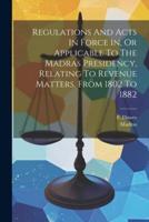 Regulations And Acts In Force In, Or Applicable To The Madras Presidency, Relating To Revenue Matters, From 1802 To 1882