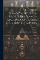 L' Étoile Flamboyante Ou La Société Des Francs-Maçons, Considérée Sous Tous Les Aspects; Volume 1