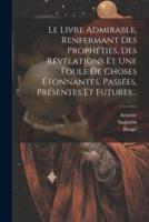 Le Livre Admirable, Renfermant Des Prophéties, Des Révélations Et Une Foule De Choses Étonnantes, Passées, Présentes Et Futures...