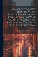 Manual Histórico Y Descriptivo De Valladolid Adornade Con Dos Cáminas Y Un Plano Topográfico De La Poblacien Y Seguido De Un Apendice O Séa...