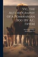 Vic, the Autobiography of a Pomeranian Dog [By A.C. Fryer]
