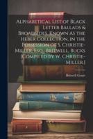 Alphabetical List of Black Letter Ballads & Broadsides, Known As the Heber Collection, in the Possession of S. Christie-Miller, Esq., Britwell, Bucks [Compiled by W. Christie-Miller.]