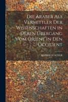 Die Araber Als Vermittler Der Wissenschaften in Deren Übergang Vom Orient in Den Occident