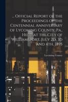 ... Official Report of the Proceedings of the Centennial Anniversary of Lycoming County, Pa., Held at the City of Williamsport, July 2D, 3D and 4Th, 1895