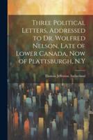 Three Political Letters, Addressed to Dr. Wolfred Nelson, Late of Lower Canada, Now of Plattsburgh, N.Y