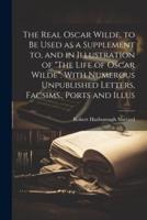 The Real Oscar Wilde, to Be Used as a Supplement to, and in Illustration of "The Life of Oscar Wilde". With Numerous Unpublished Letters, Facsims., Ports and Illus