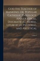 God the Teacher of Mankind, or, Popular Catholic Theology, Apologetical, Dogmatical, Moral, Liturgical, Pastoral, and Ascetical; Volume 8